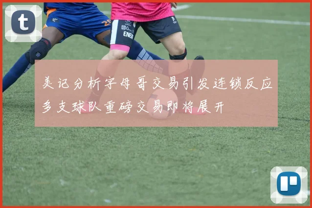 美记分析字母哥交易引发连锁反应多支球队重磅交易即将展开