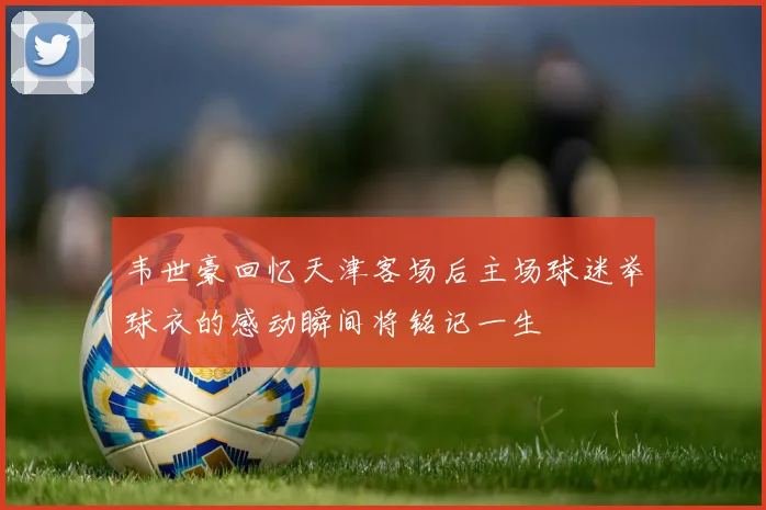 韦世豪回忆天津客场后主场球迷举球衣的感动瞬间将铭记一生