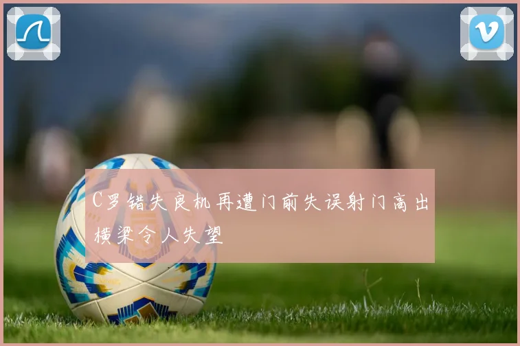 C罗错失良机再遭门前失误射门高出横梁令人失望