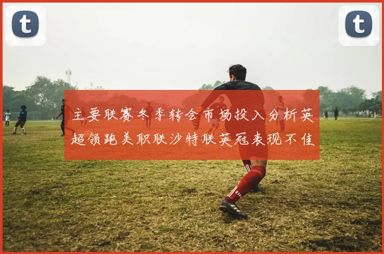 主要联赛冬季转会市场投入分析英超领跑美职联沙特联英冠表现不佳