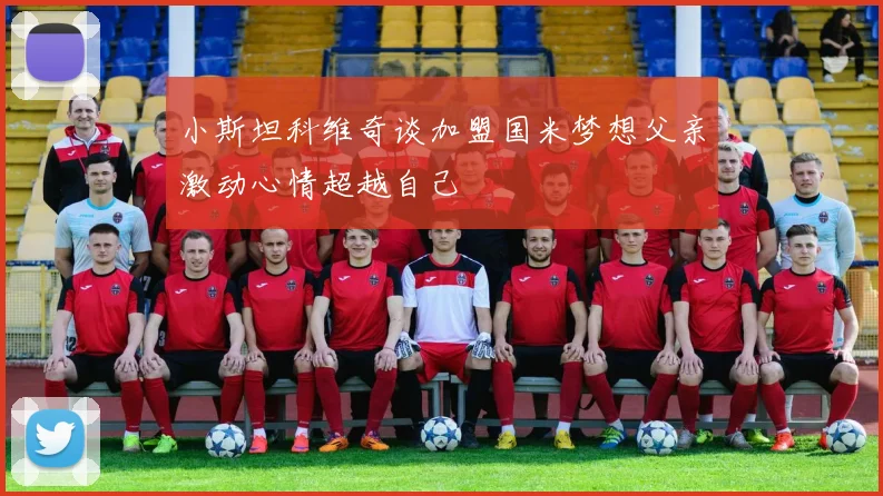小斯坦科维奇谈加盟国米梦想父亲激动心情超越自己