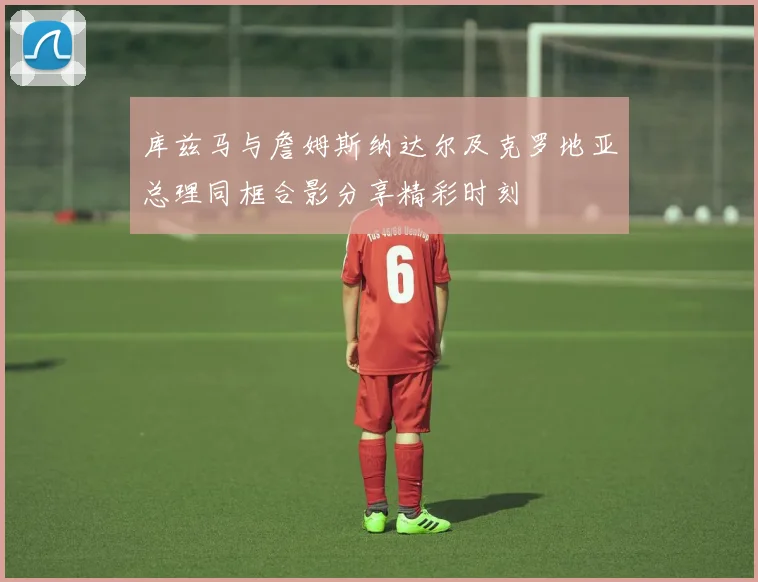 库兹马与詹姆斯纳达尔及克罗地亚总理同框合影分享精彩时刻