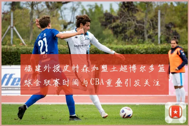 福建外援皮特森加盟土超博尔多篮球会联赛时间与CBA重叠引发关注