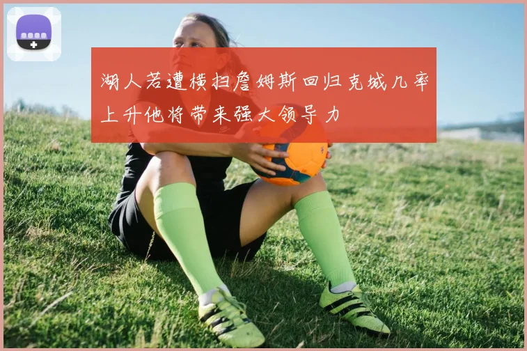湖人若遭横扫詹姆斯回归克城几率上升他将带来强大领导力