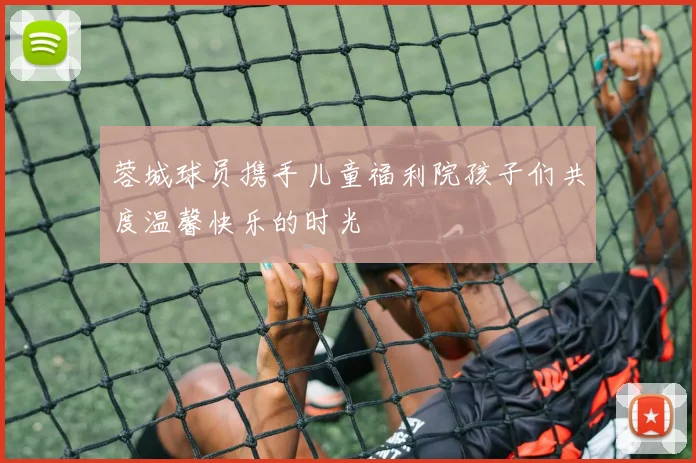 蓉城球员携手儿童福利院孩子们共度温馨快乐的时光