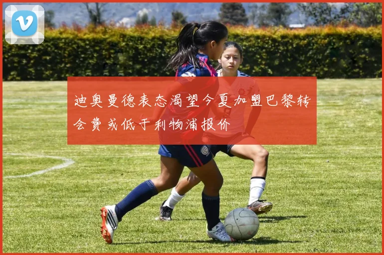迪奥曼德表态渴望今夏加盟巴黎转会费或低于利物浦报价