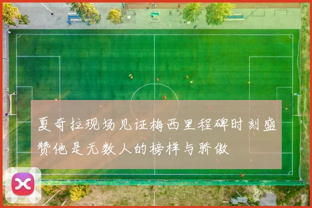 夏奇拉现场见证梅西里程碑时刻盛赞他是无数人的榜样与骄傲