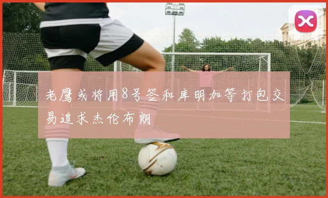 老鹰或将用8号签和库明加等打包交易追求杰伦布朗