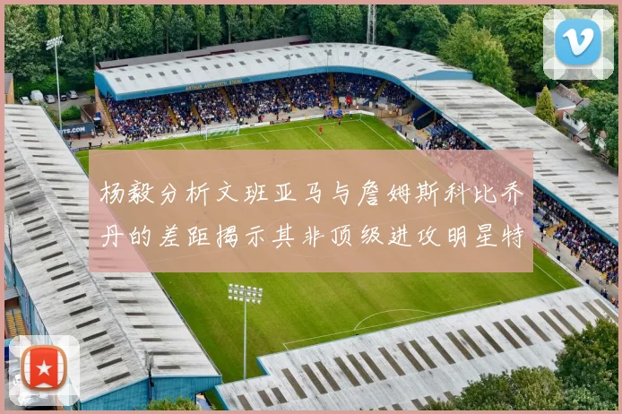 杨毅分析文班亚马与詹姆斯科比乔丹的差距揭示其非顶级进攻明星特质