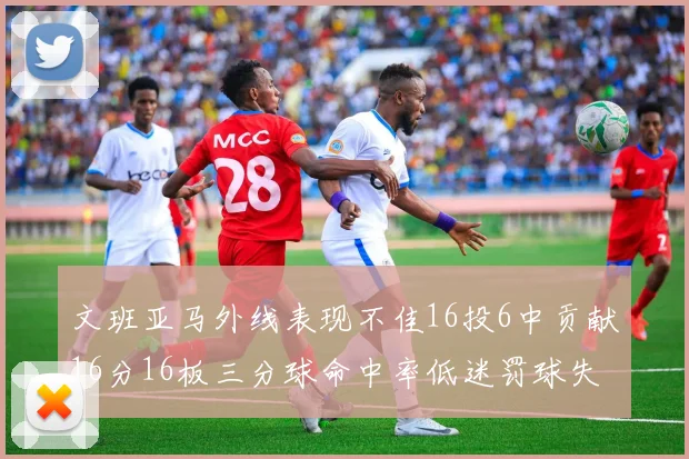 文班亚马外线表现不佳16投6中贡献16分16板三分球命中率低迷罚球失准影响球队表现