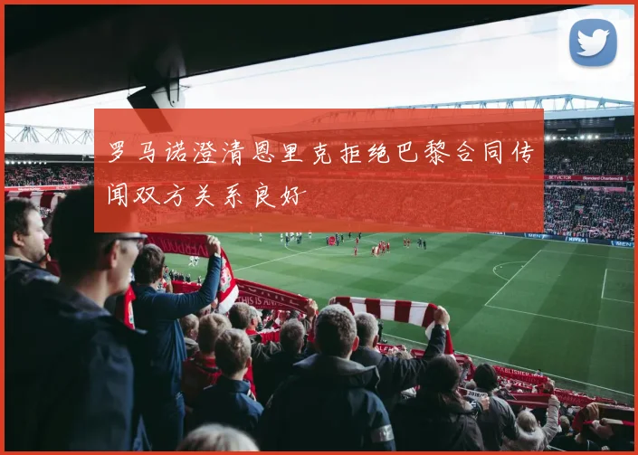 罗马诺澄清恩里克拒绝巴黎合同传闻双方关系良好