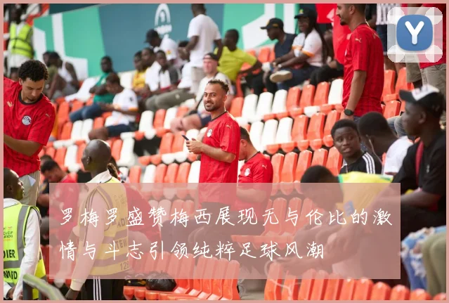 罗梅罗盛赞梅西展现无与伦比的激情与斗志引领纯粹足球风潮
