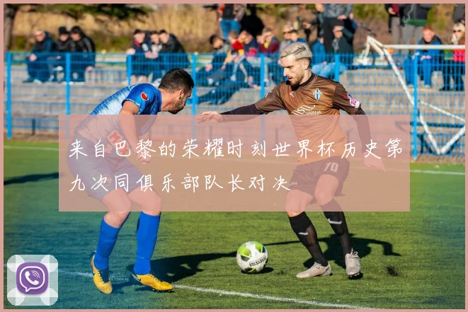 来自巴黎的荣耀时刻世界杯历史第九次同俱乐部队长对决