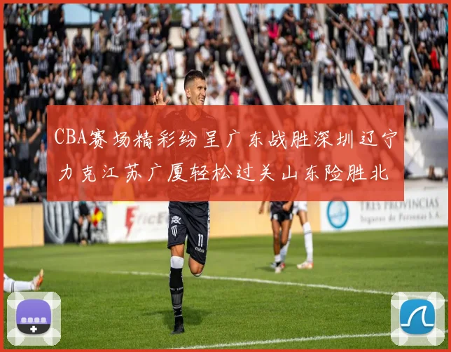 CBA赛场精彩纷呈广东战胜深圳辽宁力克江苏广厦轻松过关山东险胜北京