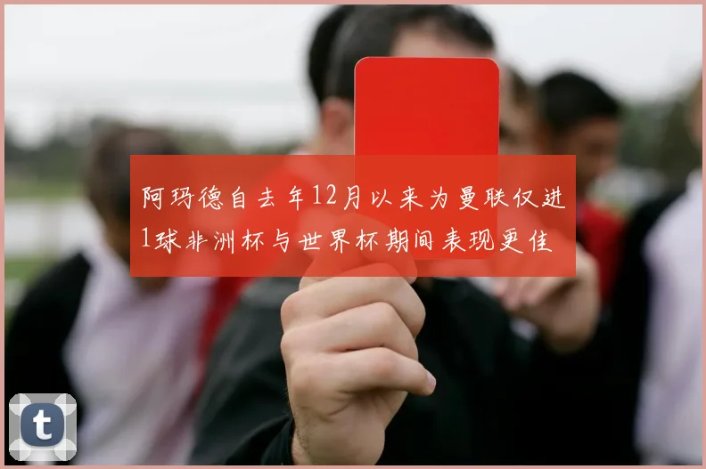 阿玛德自去年12月以来为曼联仅进1球非洲杯与世界杯期间表现更佳