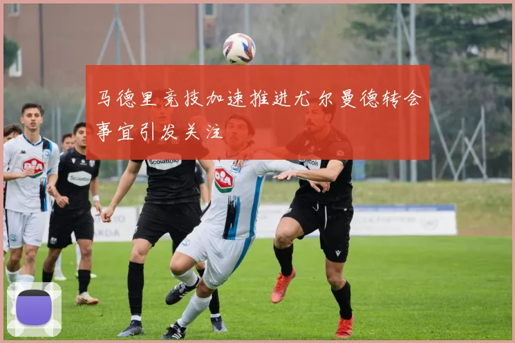 马德里竞技加速推进尤尔曼德转会事宜引发关注