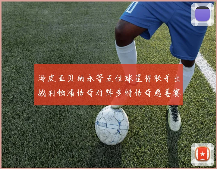 海皮亚贝纳永等五位球星将联手出战利物浦传奇对阵多特传奇慈善赛