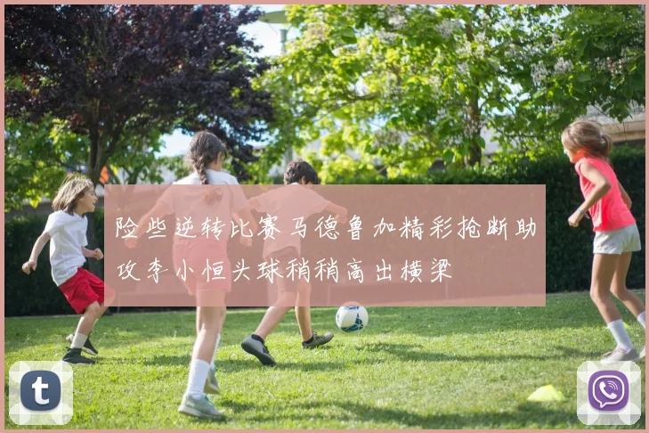 险些逆转比赛马德鲁加精彩抢断助攻李小恒头球稍稍高出横梁