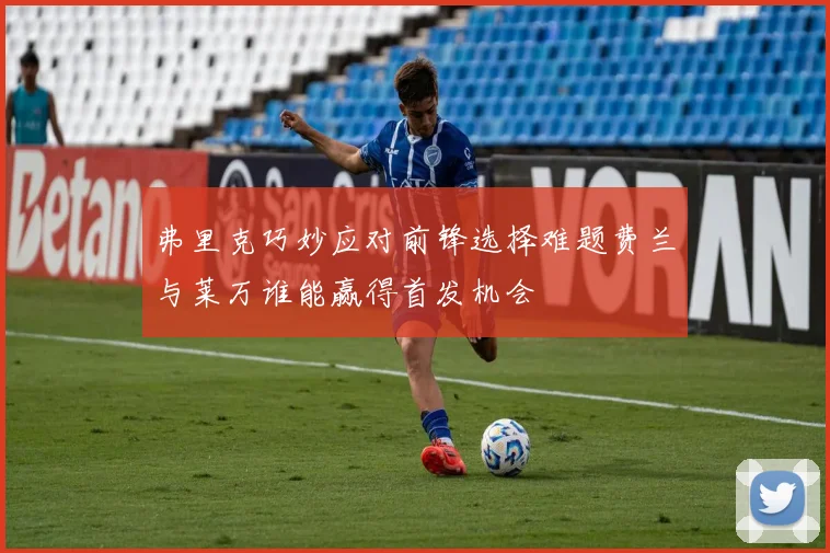 弗里克巧妙应对前锋选择难题费兰与莱万谁能赢得首发机会
