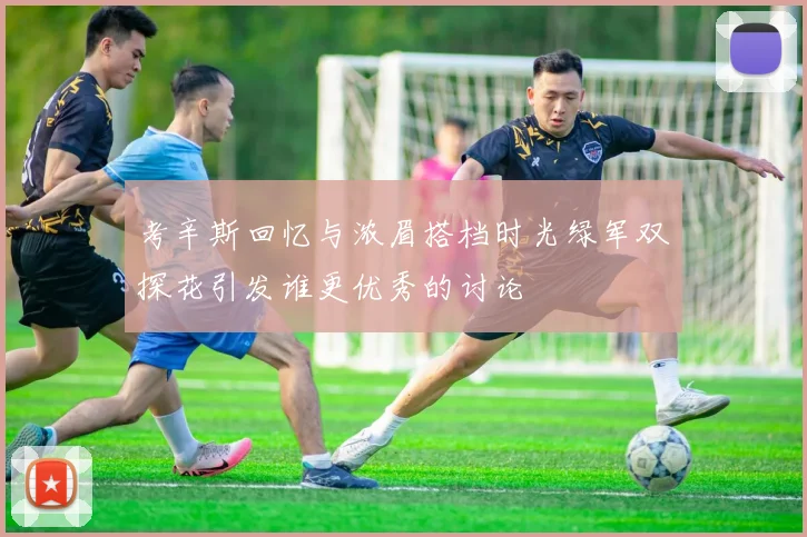 考辛斯回忆与浓眉搭档时光绿军双探花引发谁更优秀的讨论